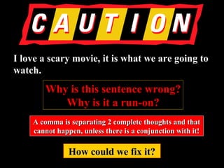 I love a scary movie, it is what we are going toI love a scary movie, it is what we are going to
watch.watch.
Why is this sentence wrong?Why is this sentence wrong?
Why is it a run-on?Why is it a run-on?
A comma is separating 2 complete thoughts and thatA comma is separating 2 complete thoughts and that
cannot happen, unless there is a conjunction with it!cannot happen, unless there is a conjunction with it!
How could we fix it?How could we fix it?
 