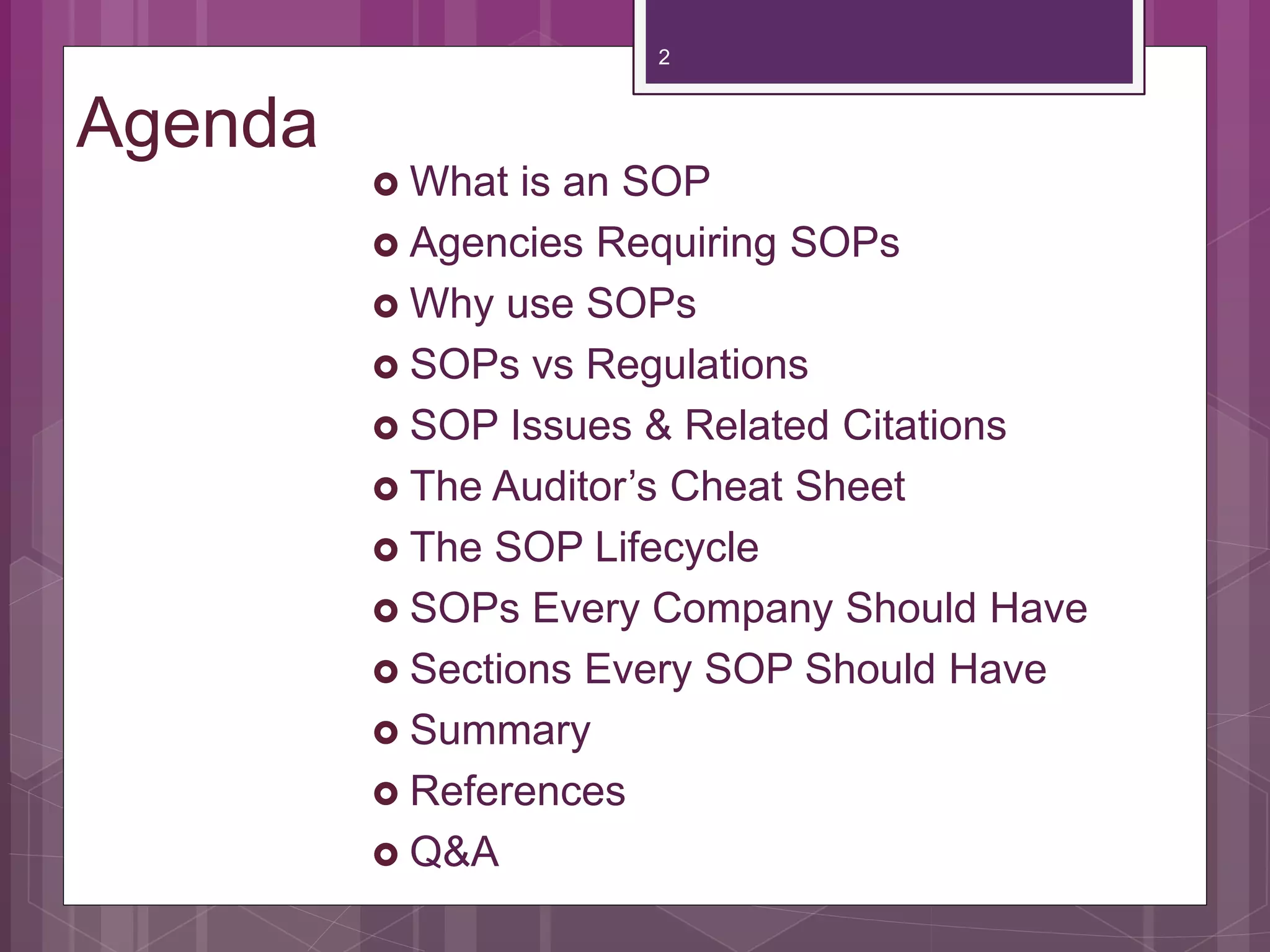 Agenda
What is an SOP
Agencies Requiring SOPs
Why use SOPs
SOPs vs Regulations
SOP Issues & Related Citations
The Auditor’s Cheat Sheet
The SOP Lifecycle
SOPs Every Company Should Have
Sections Every SOP Should Have
Summary
References
Q&A
2