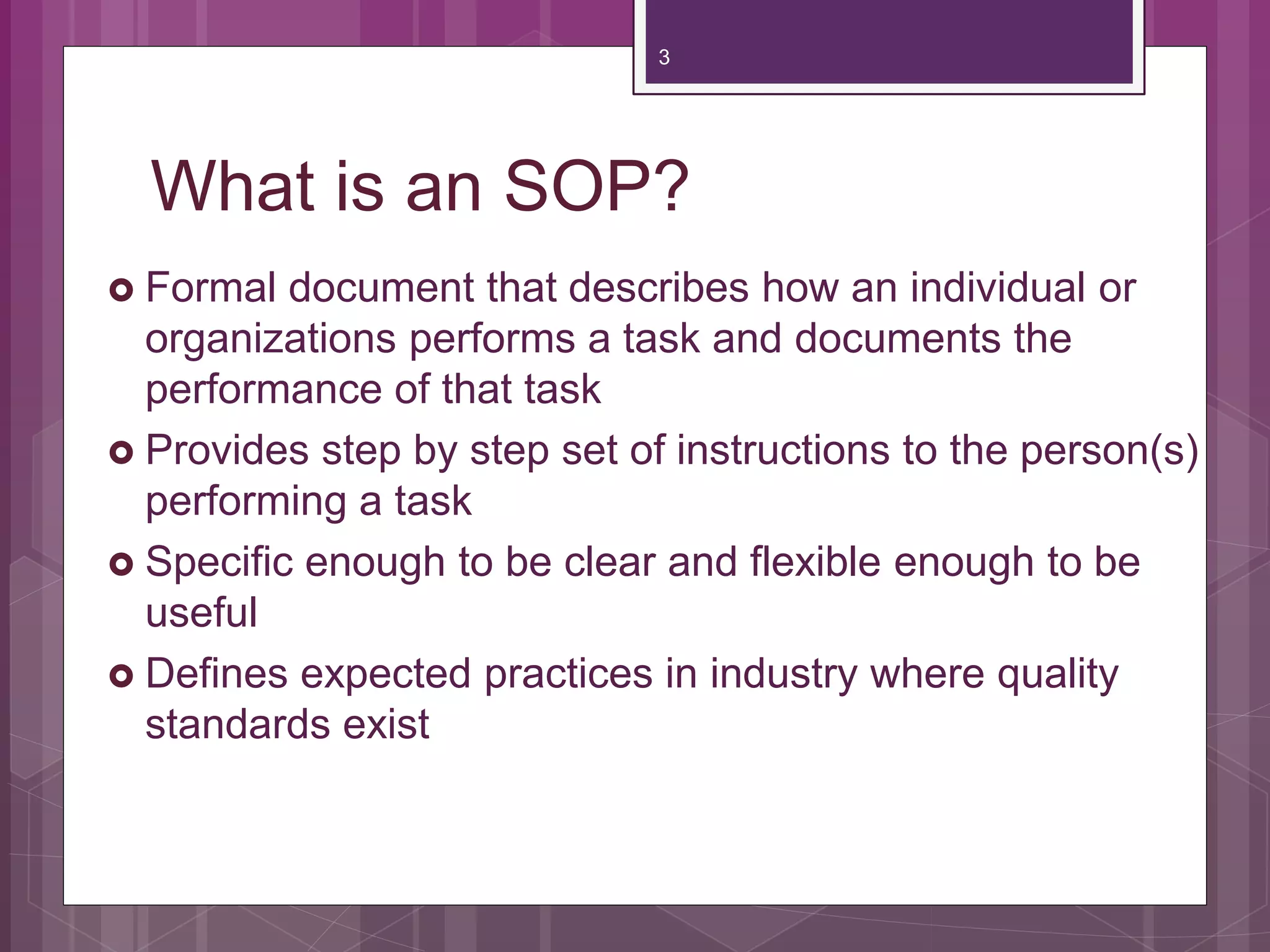 What is an SOP?
Formal document that describes how an individual or
organizations performs a task and documents the
performance of that task
Provides step by step set of instructions to the person(s)
performing a task
Specific enough to be clear and flexible enough to be
useful
Defines expected practices in industry where quality
standards exist
3
