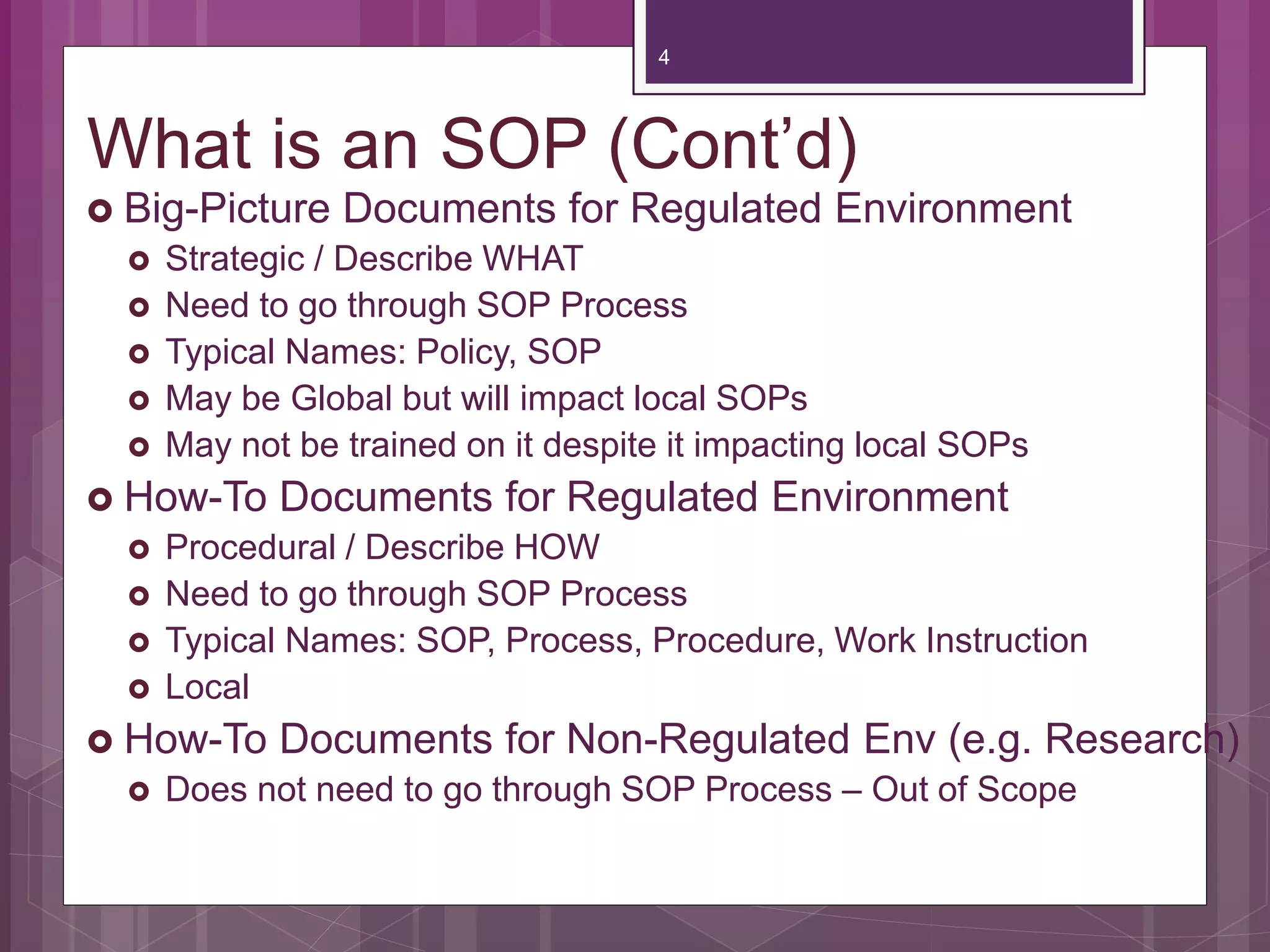 What is an SOP (Cont’d)
Big-Picture Documents for Regulated Environment
Strategic / Describe WHAT
Need to go through SOP Process
Typical Names: Policy, SOP
May be Global but will impact local SOPs
May not be trained on it despite it impacting local SOPs
How-To Documents for Regulated Environment
Procedural / Describe HOW
Need to go through SOP Process
Typical Names: SOP, Process, Procedure, Work Instruction
Local
How-To Documents for Non-Regulated Env (e.g. Research)
Does not need to go through SOP Process – Out of Scope
4