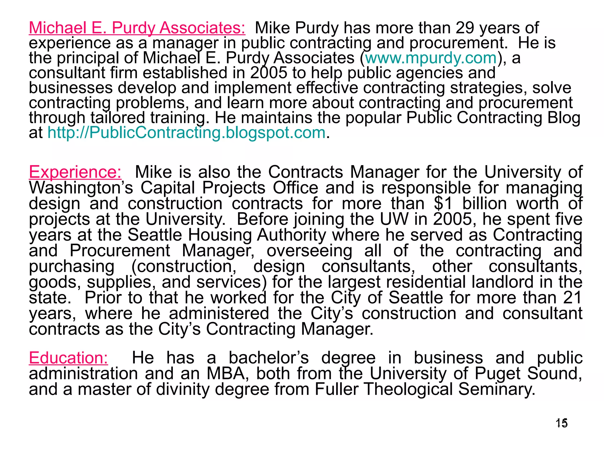 Michael E. Purdy Associates:   Mike Purdy has more than 29 years of experience as a manager in public contracting and procurement.  He is the principal of Michael E. Purdy Associates ( www.mpurdy.com ), a consultant firm established in 2005 to help public agencies and businesses develop and implement effective contracting strategies, solve contracting problems, and learn more about contracting and procurement through tailored training. He maintains the popular Public Contracting Blog at  http://PublicContracting.blogspot.com .  Experience:   Mike is also the Contracts Manager for the University of Washington’s Capital Projects Office and is responsible for managing design and construction contracts for more than $1 billion worth of projects at the University.  Before joining the UW in 2005, he spent five years at the Seattle Housing Authority where he served as Contracting and Procurement Manager, overseeing all of the contracting and purchasing (construction, design consultants, other consultants, goods, supplies, and services) for the largest residential landlord in the state.  Prior to that he worked for the City of Seattle for more than 21 years, where he administered the City’s construction and consultant contracts as the City’s Contracting Manager.   Education:   He has a bachelor’s degree in business and public administration and an MBA, both from the University of Puget Sound, and a master of divinity degree from Fuller Theological Seminary.  