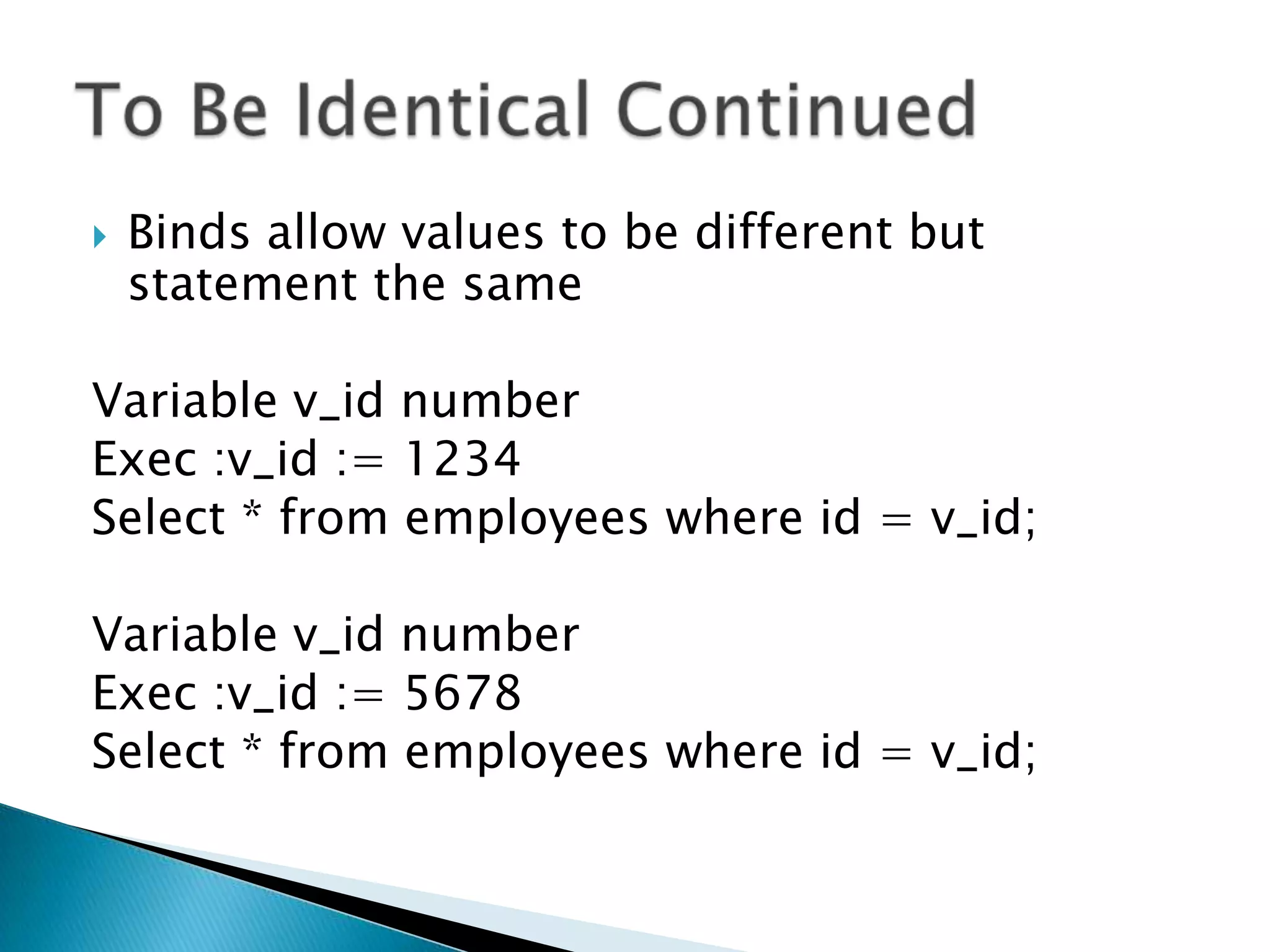  Binds allow values to be different but statement the same Variable v_id number Exec :v_id := 1234 Select * from employees where id = v_id; Variable v_id number Exec :v_id := 5678 Select * from employees where id = v_id; 
