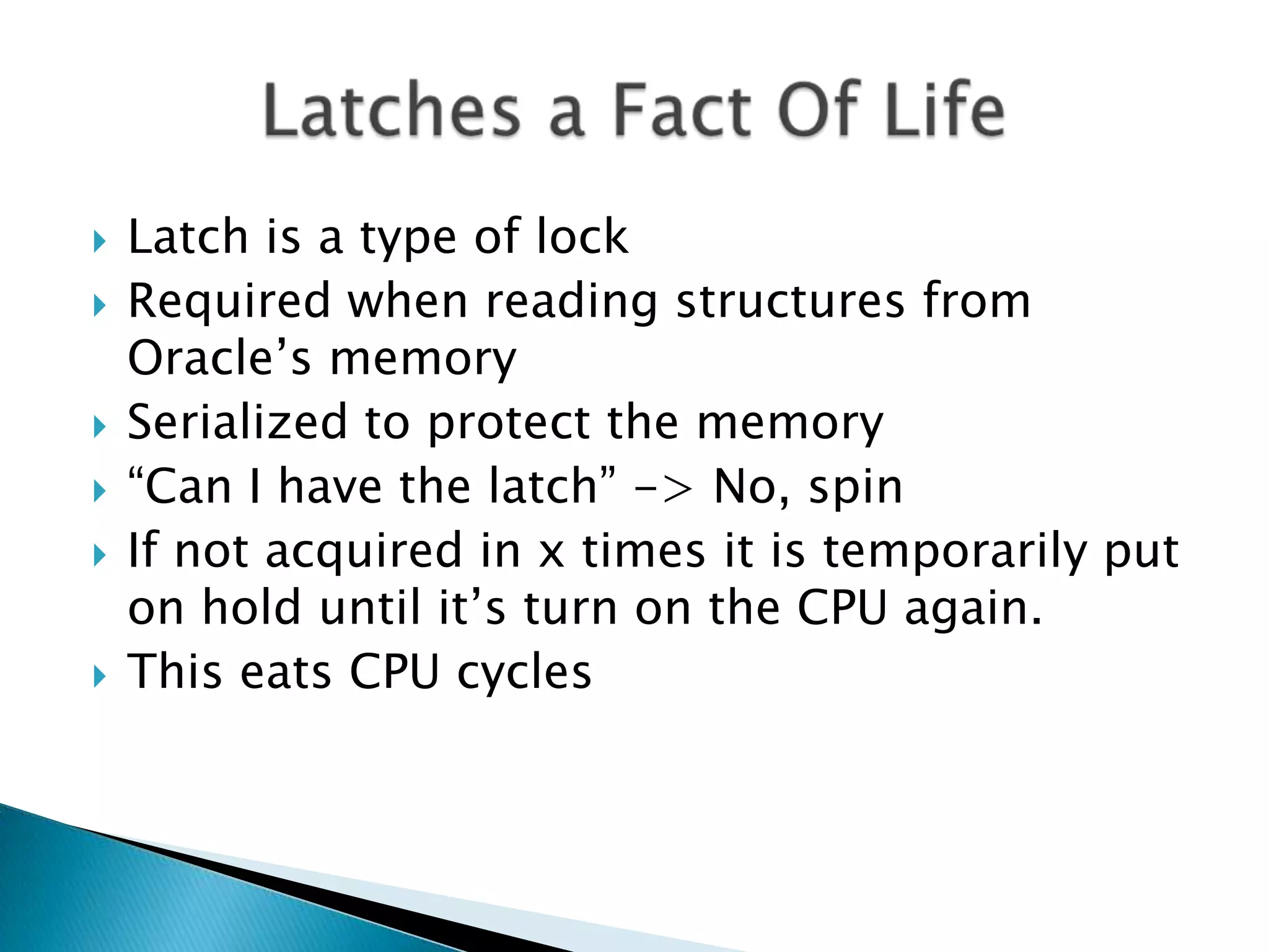  Latch is a type of lock  Required when reading structures from Oracle‟s memory  Serialized to protect the memory  “Can I have the latch” -> No, spin  If not acquired in x times it is temporarily put on hold until it‟s turn on the CPU again.  This eats CPU cycles 