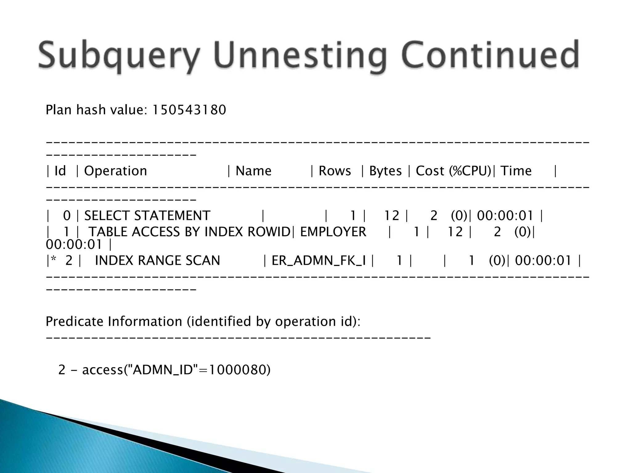 Plan hash value: 150543180 ------------------------------------------------------------------------ -------------------- | Id | Operation | Name | Rows | Bytes | Cost (%CPU)| Time | ------------------------------------------------------------------------ -------------------- | 0 | SELECT STATEMENT | | 1 | 12 | 2 (0)| 00:00:01 | | 1 | TABLE ACCESS BY INDEX ROWID| EMPLOYER | 1 | 12 | 2 (0)| 00:00:01 | |* 2 | INDEX RANGE SCAN | ER_ADMN_FK_I | 1 | | 1 (0)| 00:00:01 | ------------------------------------------------------------------------ -------------------- Predicate Information (identified by operation id): --------------------------------------------------- 2 - access("ADMN_ID"=1000080) 