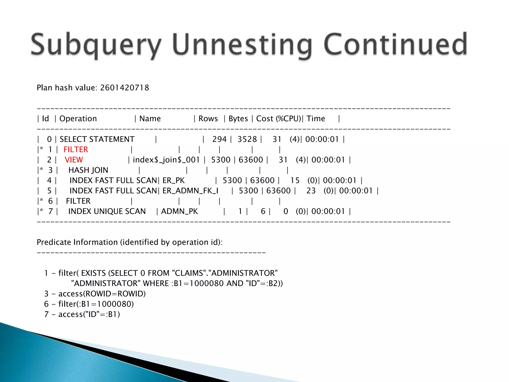 Plan hash value: 2601420718 -------------------------------------------------------------------------------------------- | Id | Operation | Name | Rows | Bytes | Cost (%CPU)| Time | -------------------------------------------------------------------------------------------- | 0 | SELECT STATEMENT | | 294 | 3528 | 31 (4)| 00:00:01 | |* 1 | FILTER | | | | | | | 2 | VIEW | index$_join$_001 | 5300 | 63600 | 31 (4)| 00:00:01 | |* 3 | HASH JOIN | | | | | | | 4 | INDEX FAST FULL SCAN| ER_PK | 5300 | 63600 | 15 (0)| 00:00:01 | | 5 | INDEX FAST FULL SCAN| ER_ADMN_FK_I | 5300 | 63600 | 23 (0)| 00:00:01 | |* 6 | FILTER | | | | | | |* 7 | INDEX UNIQUE SCAN | ADMN_PK | 1 | 6 | 0 (0)| 00:00:01 | -------------------------------------------------------------------------------------------- Predicate Information (identified by operation id): --------------------------------------------------- 1 - filter( EXISTS (SELECT 0 FROM "CLAIMS"."ADMINISTRATOR" "ADMINISTRATOR" WHERE :B1=1000080 AND "ID"=:B2)) 3 - access(ROWID=ROWID) 6 - filter(:B1=1000080) 7 - access("ID"=:B1) 