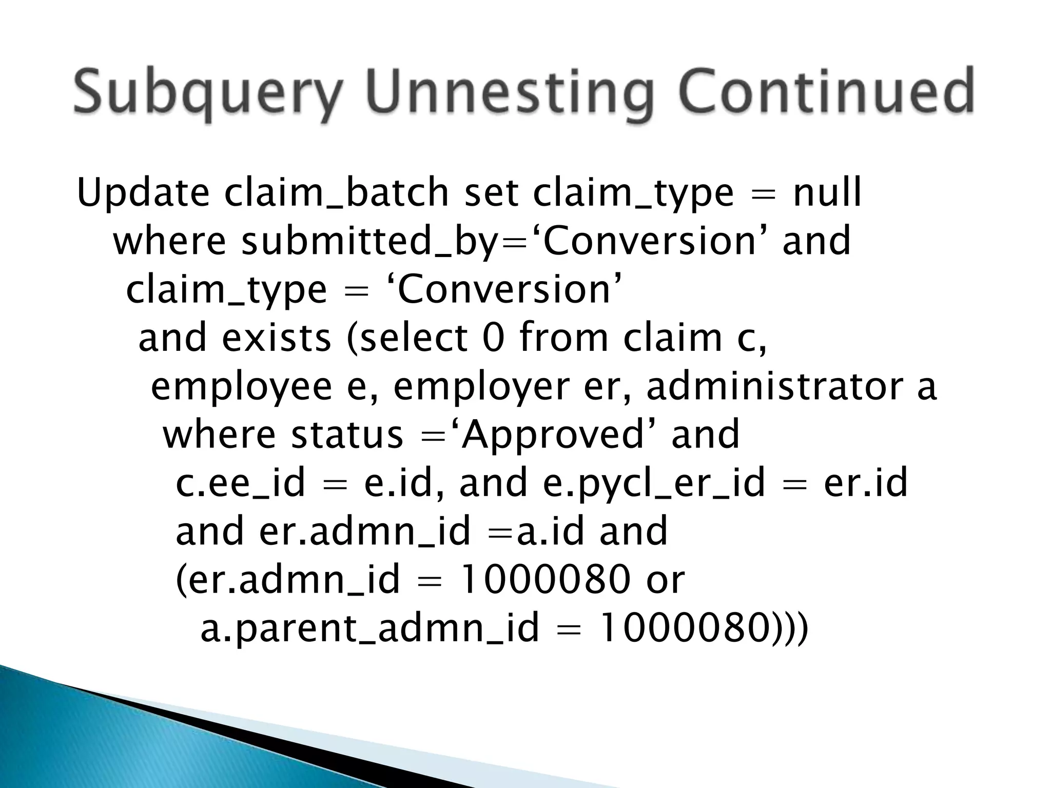 Update claim_batch set claim_type = null where submitted_by=„Conversion‟ and claim_type = „Conversion‟ and exists (select 0 from claim c, employee e, employer er, administrator a where status =„Approved‟ and c.ee_id = e.id, and e.pycl_er_id = er.id and er.admn_id =a.id and (er.admn_id = 1000080 or a.parent_admn_id = 1000080))) 