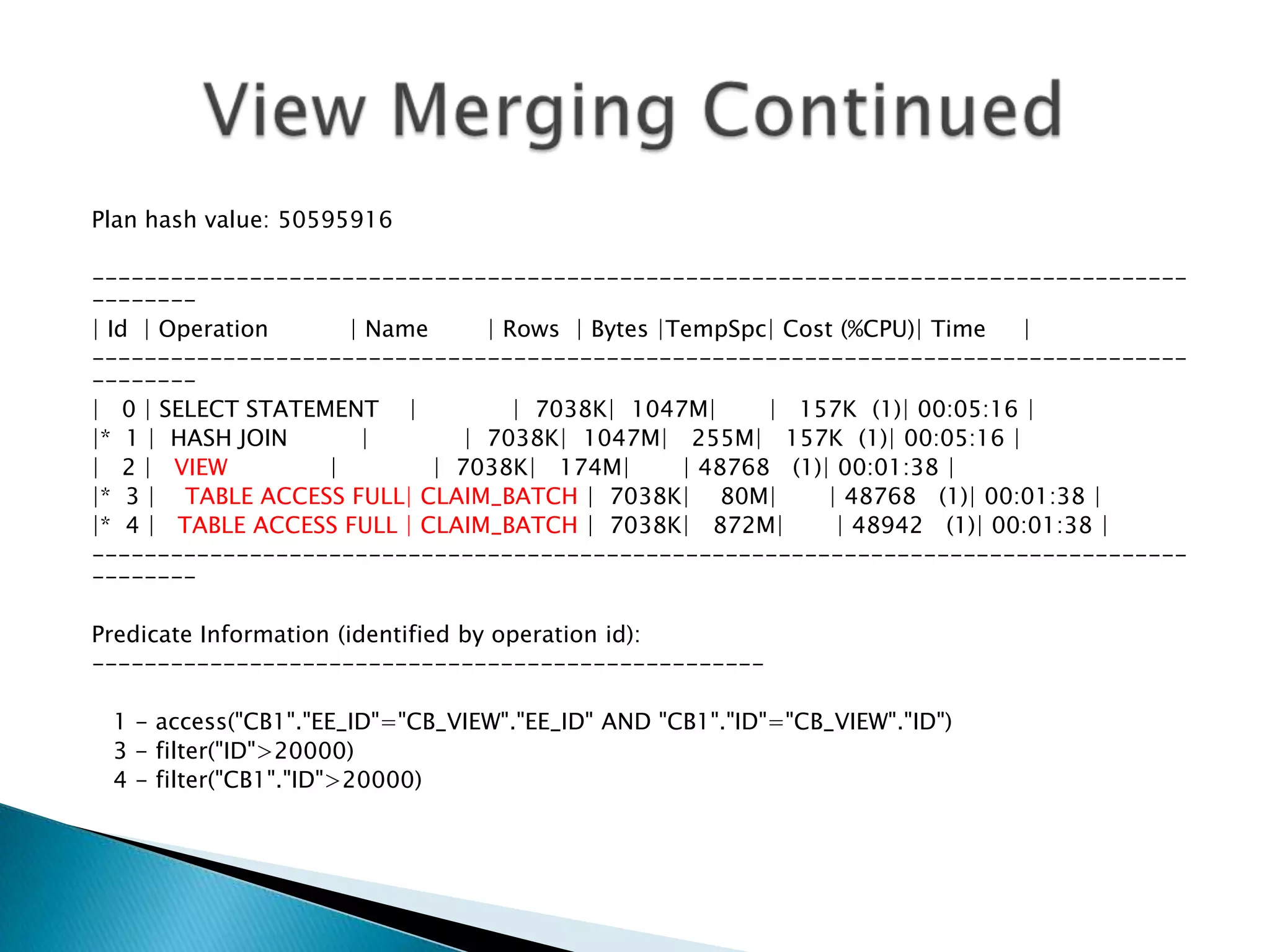 Plan hash value: 50595916 ----------------------------------------------------------------------------------- -------- | Id | Operation | Name | Rows | Bytes |TempSpc| Cost (%CPU)| Time | ----------------------------------------------------------------------------------- -------- | 0 | SELECT STATEMENT | | 7038K| 1047M| | 157K (1)| 00:05:16 | |* 1 | HASH JOIN | | 7038K| 1047M| 255M| 157K (1)| 00:05:16 | | 2 | VIEW | | 7038K| 174M| | 48768 (1)| 00:01:38 | |* 3 | TABLE ACCESS FULL| CLAIM_BATCH | 7038K| 80M| | 48768 (1)| 00:01:38 | |* 4 | TABLE ACCESS FULL | CLAIM_BATCH | 7038K| 872M| | 48942 (1)| 00:01:38 | ----------------------------------------------------------------------------------- -------- Predicate Information (identified by operation id): --------------------------------------------------- 1 - access("CB1"."EE_ID"="CB_VIEW"."EE_ID" AND "CB1"."ID"="CB_VIEW"."ID") 3 - filter("ID">20000) 4 - filter("CB1"."ID">20000) 