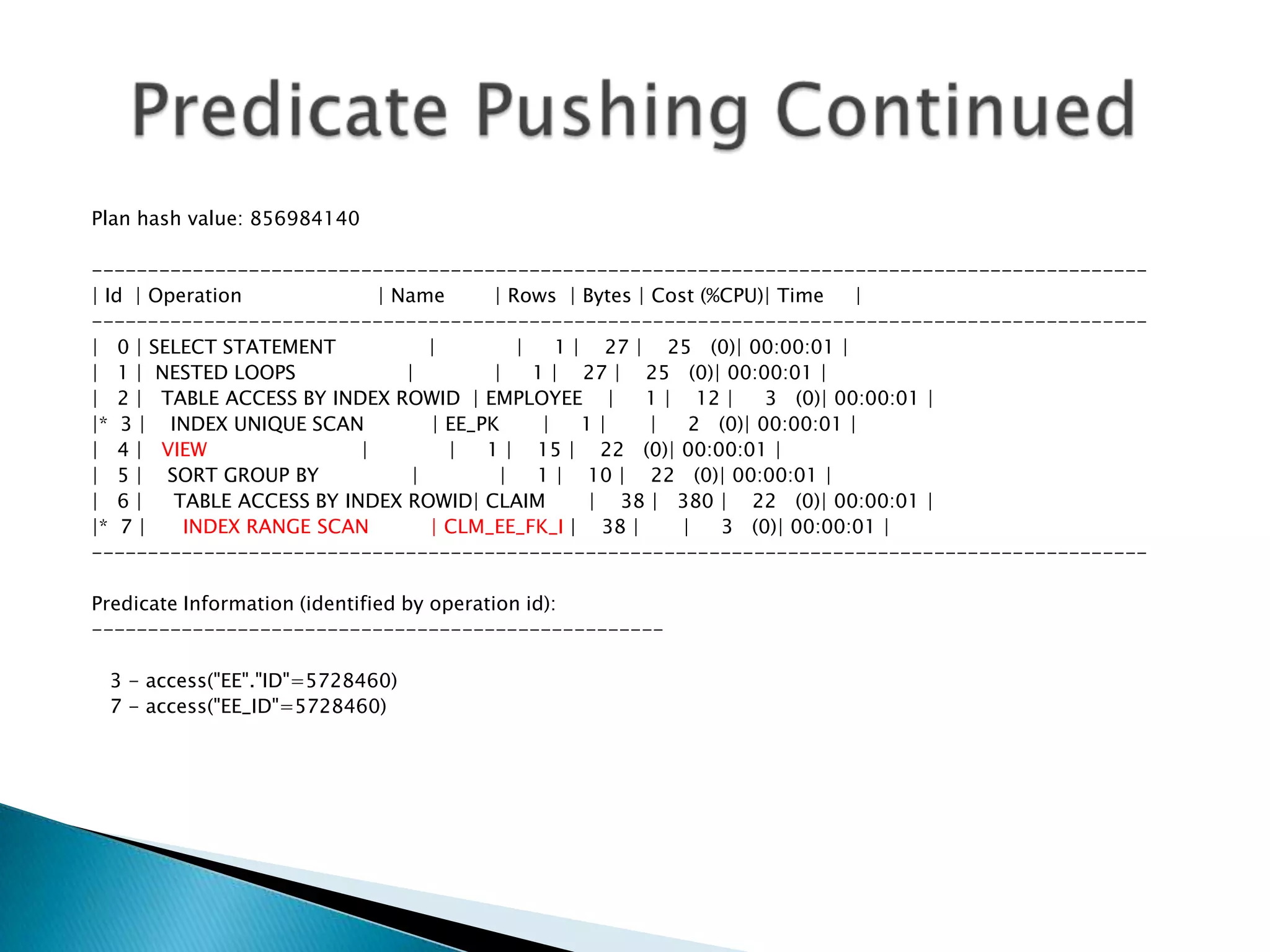 Plan hash value: 856984140 ---------------------------------------------------------------------------------------------- | Id | Operation | Name | Rows | Bytes | Cost (%CPU)| Time | ---------------------------------------------------------------------------------------------- | 0 | SELECT STATEMENT | | 1 | 27 | 25 (0)| 00:00:01 | | 1 | NESTED LOOPS | | 1 | 27 | 25 (0)| 00:00:01 | | 2 | TABLE ACCESS BY INDEX ROWID | EMPLOYEE | 1 | 12 | 3 (0)| 00:00:01 | |* 3 | INDEX UNIQUE SCAN | EE_PK | 1 | | 2 (0)| 00:00:01 | | 4 | VIEW | | 1 | 15 | 22 (0)| 00:00:01 | | 5 | SORT GROUP BY | | 1 | 10 | 22 (0)| 00:00:01 | | 6 | TABLE ACCESS BY INDEX ROWID| CLAIM | 38 | 380 | 22 (0)| 00:00:01 | |* 7 | INDEX RANGE SCAN | CLM_EE_FK_I | 38 | | 3 (0)| 00:00:01 | ---------------------------------------------------------------------------------------------- Predicate Information (identified by operation id): --------------------------------------------------- 3 - access("EE"."ID"=5728460) 7 - access("EE_ID"=5728460) 