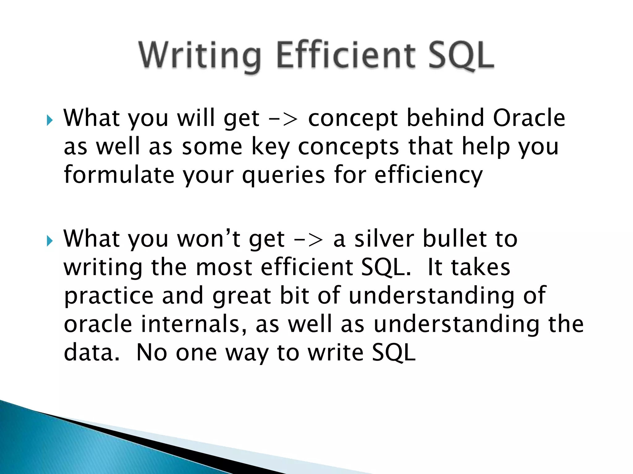  What you will get -> concept behind Oracle as well as some key concepts that help you formulate your queries for efficiency  What you won‟t get -> a silver bullet to writing the most efficient SQL. It takes practice and great bit of understanding of oracle internals, as well as understanding the data. No one way to write SQL 