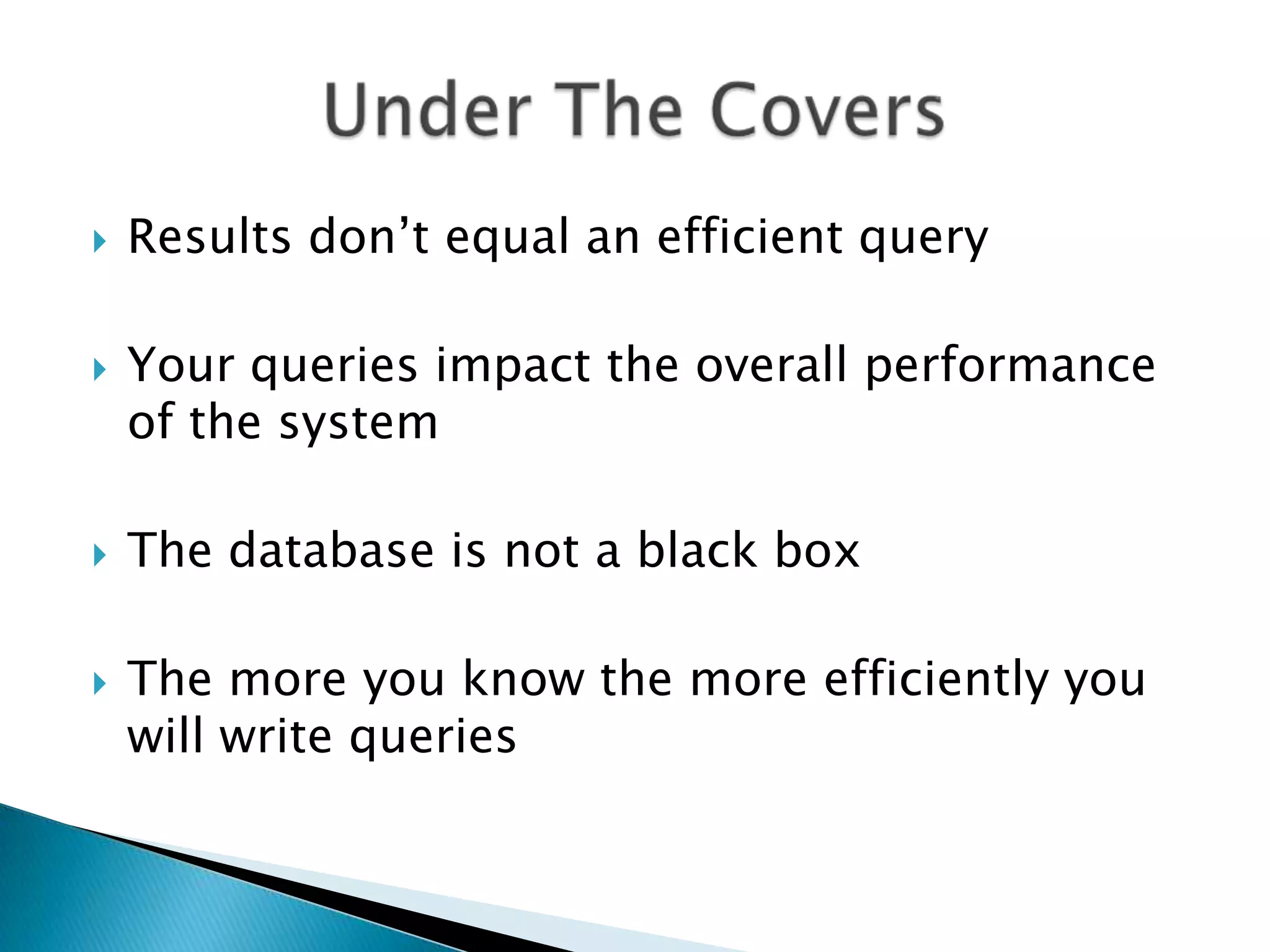  Results don‟t equal an efficient query  Your queries impact the overall performance of the system  The database is not a black box  The more you know the more efficiently you will write queries 