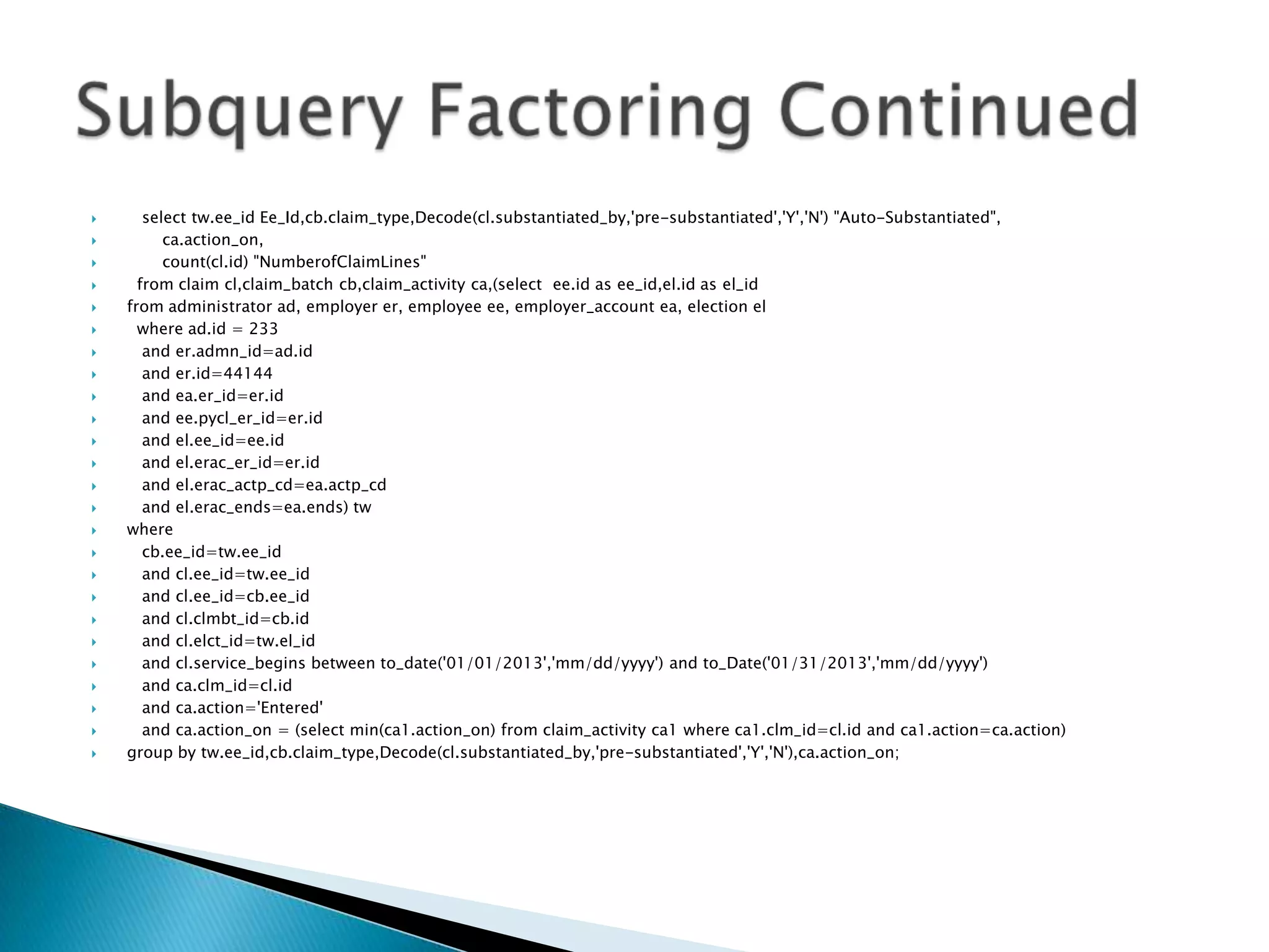  select tw.ee_id Ee_Id,cb.claim_type,Decode(cl.substantiated_by,'pre-substantiated','Y','N') "Auto-Substantiated",  ca.action_on,  count(cl.id) "NumberofClaimLines"  from claim cl,claim_batch cb,claim_activity ca,(select ee.id as ee_id,el.id as el_id  from administrator ad, employer er, employee ee, employer_account ea, election el  where ad.id = 233  and er.admn_id=ad.id  and er.id=44144  and ea.er_id=er.id  and ee.pycl_er_id=er.id  and el.ee_id=ee.id  and el.erac_er_id=er.id  and el.erac_actp_cd=ea.actp_cd  and el.erac_ends=ea.ends) tw  where  cb.ee_id=tw.ee_id  and cl.ee_id=tw.ee_id  and cl.ee_id=cb.ee_id  and cl.clmbt_id=cb.id  and cl.elct_id=tw.el_id  and cl.service_begins between to_date('01/01/2013','mm/dd/yyyy') and to_Date('01/31/2013','mm/dd/yyyy')  and ca.clm_id=cl.id  and ca.action='Entered'  and ca.action_on = (select min(ca1.action_on) from claim_activity ca1 where ca1.clm_id=cl.id and ca1.action=ca.action)  group by tw.ee_id,cb.claim_type,Decode(cl.substantiated_by,'pre-substantiated','Y','N'),ca.action_on; 
