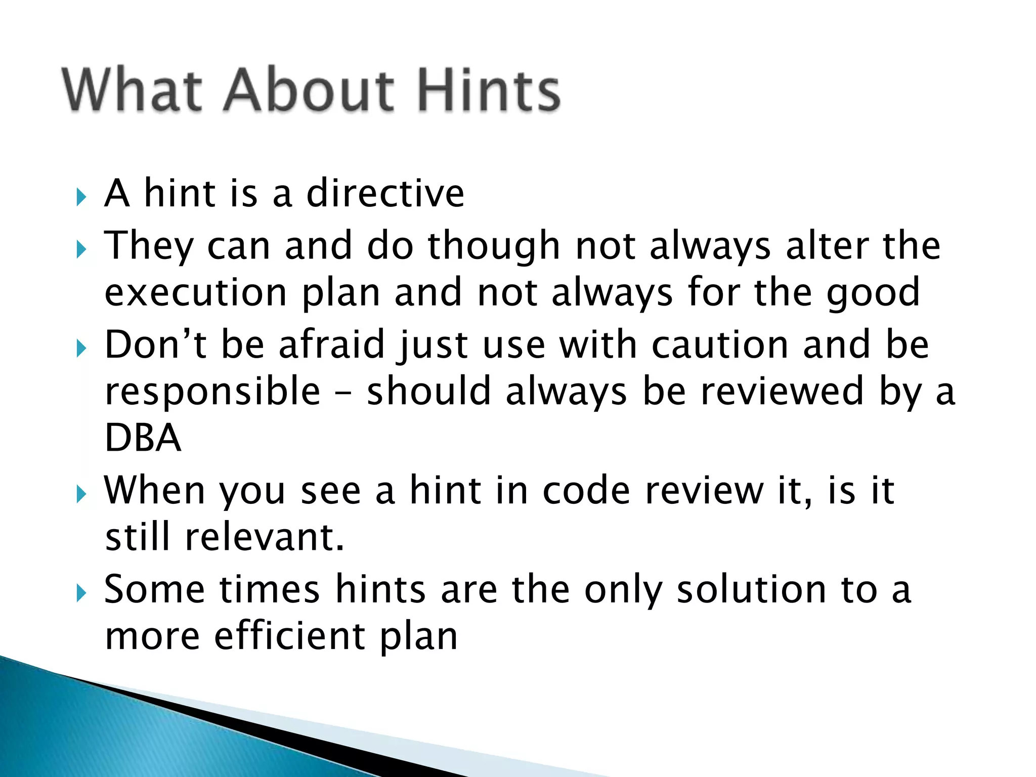  A hint is a directive  They can and do though not always alter the execution plan and not always for the good  Don‟t be afraid just use with caution and be responsible – should always be reviewed by a DBA  When you see a hint in code review it, is it still relevant.  Some times hints are the only solution to a more efficient plan 