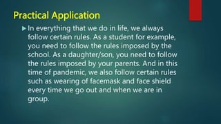 Practical Application
 In everything that we do in life, we always
follow certain rules. As a student for example,
you need to follow the rules imposed by the
school. As a daughter/son, you need to follow
the rules imposed by your parents. And in this
time of pandemic, we also follow certain rules
such as wearing of facemask and face shield
every time we go out and when we are in
group.
 