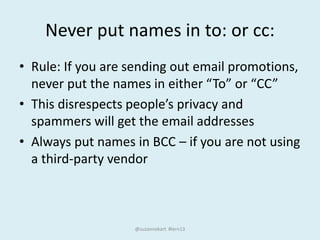 Never put names in to: or cc:
• Rule: If you are sending out email promotions,
never put the names in either “To” or “CC”
• This disrespects people’s privacy and
spammers will get the email addresses
• Always put names in BCC – if you are not using
a third-party vendor
@suzannekart #lern13
 