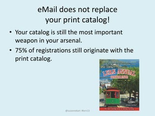 eMail does not replace
your print catalog!
• Your catalog is still the most important
weapon in your arsenal.
• 75% of registrations still originate with the
print catalog.
@suzannekart #lern13
 