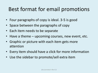 Best format for email promotions
• Four paragraphs of copy is ideal. 3-5 is good
• Space between the paragraphs of copy
• Each item needs to be separate
• Have a theme – upcoming courses, new event, etc.
• Graphic or picture with each item gets more
attention
• Every item should have a click for more information
• Use the sidebar to promote/sell extra item
@suzannekart #lern13
 