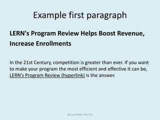 Example first paragraph
LERN's Program Review Helps Boost Revenue,
Increase Enrollments
In the 21st Century, competition is greater than ever. If you want
to make your program the most efficient and effective it can be,
LERN’s Program Review (hyperlink) is the answer.
@suzannekart #lern13
 