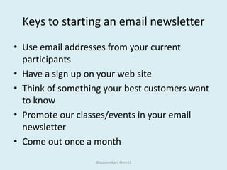 Keys to starting an email newsletter
• Use email addresses from your current
participants
• Have a sign up on your web site
• Think of something your best customers want
to know
• Promote our classes/events in your email
newsletter
• Come out once a month
@suzannekart #lern13
 