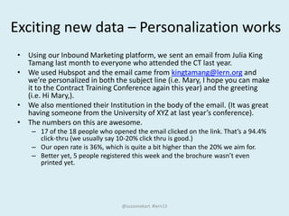 Exciting new data – Personalization works
• Using our Inbound Marketing platform, we sent an email from Julia King
Tamang last month to everyone who attended the CT last year.
• We used Hubspot and the email came from kingtamang@lern.org and
we’re personalized in both the subject line (i.e. Mary, I hope you can make
it to the Contract Training Conference again this year) and the greeting
(i.e. Hi Mary,).
• We also mentioned their Institution in the body of the email. (It was great
having someone from the University of XYZ at last year’s conference).
• The numbers on this are awesome.
– 17 of the 18 people who opened the email clicked on the link. That’s a 94.4%
click-thru (we usually say 10-20% click thru is good.)
– Our open rate is 36%, which is quite a bit higher than the 20% we aim for.
– Better yet, 5 people registered this week and the brochure wasn’t even
printed yet.
@suzannekart #lern13
 