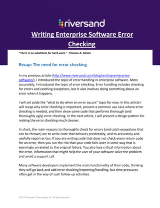 ©2017 Riversand Technologies Inc. All rights reserved.
Writing Enterprise Software Error
Checking
"There is no substitute for hard work." -Thomas A. Edison
Recap: The need for error checking
In my previous article (http://www.riversand.com/blog/writing-enterprise-
software/), I introduced the topic of error handling in enterprise software. More
accurately, I introduced the topic of error checking. Error handling includes checking
for errors and catching exceptions, but it also involves doing something about an
error when it happens.
I will set aside the "what to do when an error occurs" topic for now. In this article I
will recap why error checking is important, present a common use case where error
checking is needed, and then show some code that performs thorough (and
thoroughly ugly) error checking. In the next article, I will present a design pattern for
making the error checking much cleaner.
In short, the main reasons to thoroughly check for errors (and catch exceptions that
can be thrown) are to write code that behaves predictably, and to accurately and
usefully report errors. If you are writing code that does not check every return code
for an error, then you run the risk that your code fails later in some way that is
seemingly unrelated to the original failure. You also lose critical information about
the error, information that might help the user of your software solve the problem
and avoid a support call.
Many software developers implement the main functionality of their code, thinking
they will go back and add error checking/reporting/handling, but time pressures
often get in the way of such follow up activities.
 