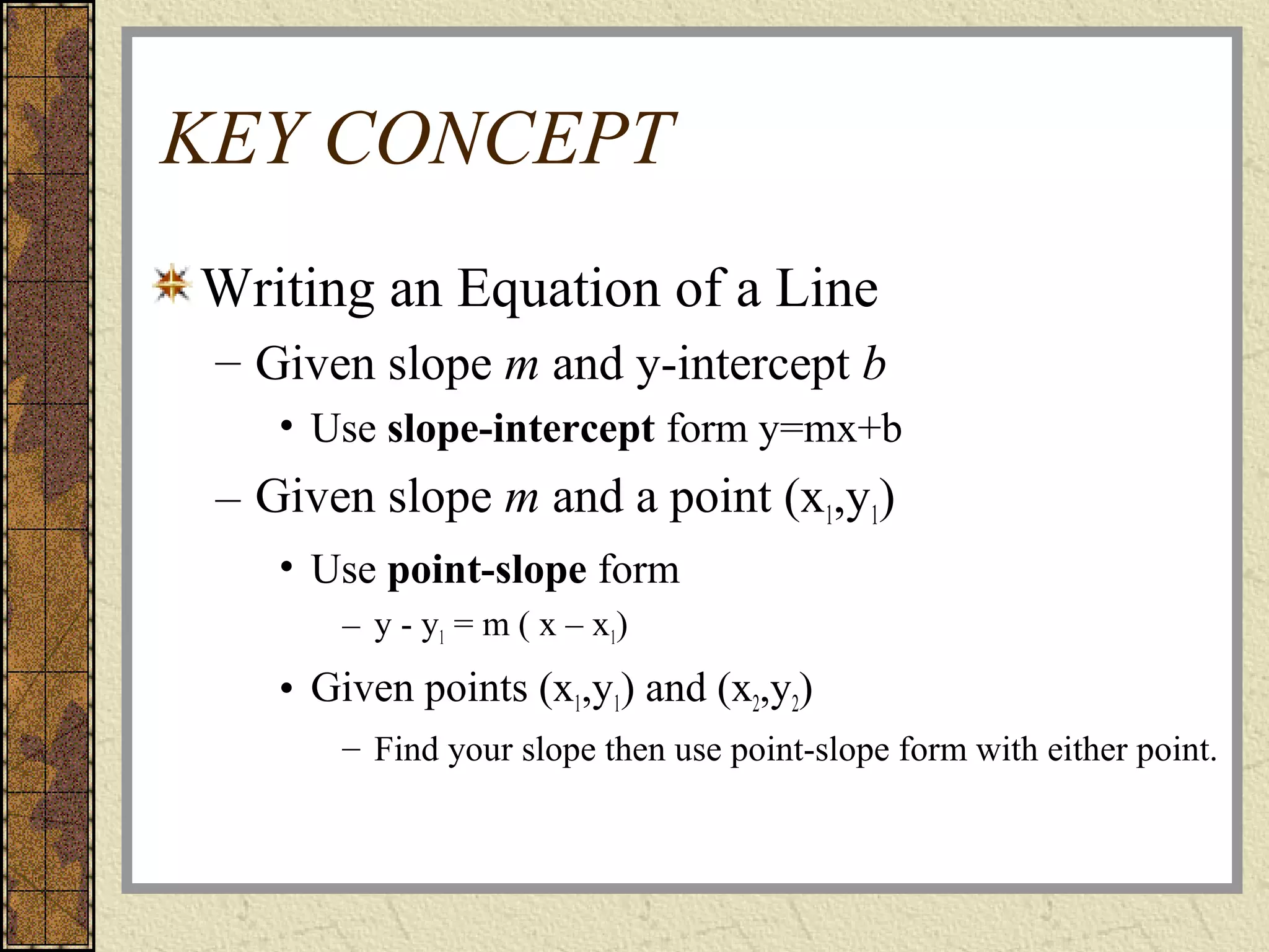 KEY CONCEPT
Writing an Equation of a Line
– Given slope m and y-intercept b
• Use slope-intercept form y=mx+b
– Given slope m and a point (x1,y1)
• Use point-slope form
– y - y1 = m ( x – x1)
• Given points (x1,y1) and (x2,y2)
– Find your slope then use point-slope form with either point.
 