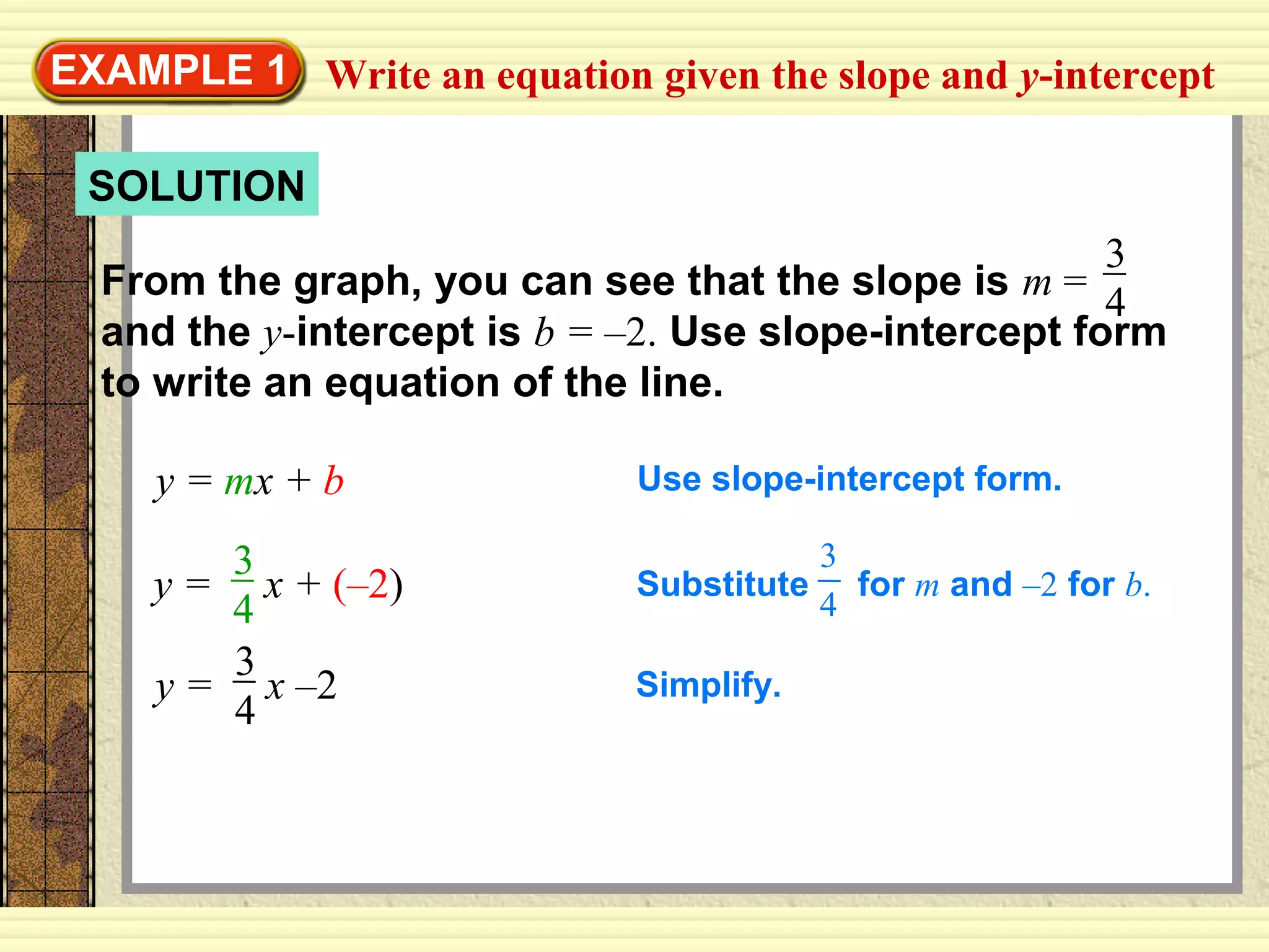 SOLUTION
Write an equation given the slope and y-interceptEXAMPLE 1
From the graph, you can see that the slope is m =
and the y-intercept is b = –2. Use slope-intercept form
to write an equation of the line.
3
4
y = mx + b Use slope-intercept form.
y = x + (–2)
3
4
Substitute for m and –2 for b.
3
4
y = x –2
3
4
Simplify.
 