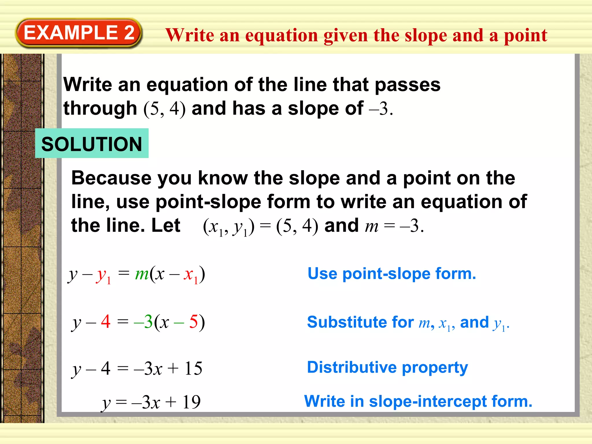 Write an equation given the slope and a pointEXAMPLE 2
Write an equation of the line that passes
through (5, 4) and has a slope of –3.
Because you know the slope and a point on the
line, use point-slope form to write an equation of
the line. Let (x1, y1) = (5, 4) and m = –3.
y – y1 = m(x – x1) Use point-slope form.
y – 4 = –3(x – 5) Substitute for m, x1, and y1.
y – 4 = –3x + 15 Distributive property
SOLUTION
y = –3x + 19 Write in slope-intercept form.
 