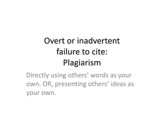 Overt or inadvertent
failure to cite:
Plagiarism
Directly using others’ words as your
own. OR, presenting others’ ideas as
your own.
 