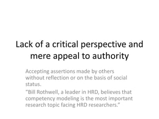 Lack of a critical perspective and
mere appeal to authority
Accepting assertions made by others
without reflection or on the basis of social
status.
“Bill Rothwell, a leader in HRD, believes that
competency modeling is the most important
research topic facing HRD researchers.”
 