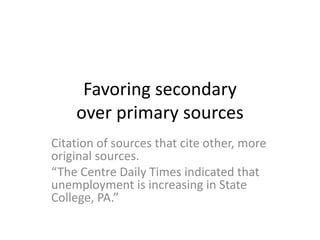 Favoring secondary
over primary sources
Citation of sources that cite other, more
original sources.
“The Centre Daily Times indicated that
unemployment is increasing in State
College, PA.”
 