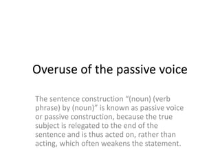 Overuse of the passive voice
The sentence construction “(noun) (verb
phrase) by (noun)” is known as passive voice
or passive construction, because the true
subject is relegated to the end of the
sentence and is thus acted on, rather than
acting, which often weakens the statement.
 