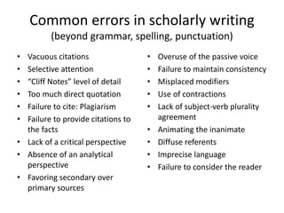 Common errors in scholarly writing
(beyond grammar, spelling, punctuation)
• Vacuous citations
• Selective attention
• “Cliff Notes” level of detail
• Too much direct quotation
• Failure to cite: Plagiarism
• Failure to provide citations to
the facts
• Lack of a critical perspective
• Absence of an analytical
perspective
• Favoring secondary over
primary sources
• Overuse of the passive voice
• Failure to maintain consistency
• Misplaced modifiers
• Use of contractions
• Lack of subject-verb plurality
agreement
• Animating the inanimate
• Diffuse referents
• Imprecise language
• Failure to consider the reader
 