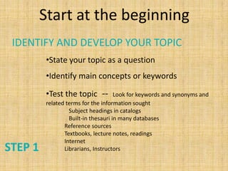 Start at the beginning
 IDENTIFY AND DEVELOP YOUR TOPIC
         •State your topic as a question
         •Identify main concepts or keywords

         •Test the topic --          Look for keywords and synonyms and
         related terms for the information sought
                  Subject headings in catalogs
                  Built-in thesauri in many databases
                Reference sources
                Textbooks, lecture notes, readings
                Internet
STEP 1          Librarians, Instructors
 