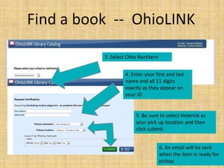 Find a book -- OhioLINK

          3. Select Ohio Northern


                  4. Enter your first and last
                  name and all 11 digits
                  exactly as they appear on
                  your ID


                       5. Be sure to select Heterick as
                       your pick up location and then
                       click submit.


                                    6. An email will be sent
                                    when the item is ready for
                                    pickup
 