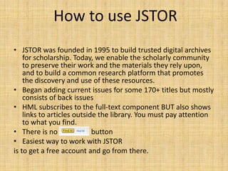 How to use JSTOR
• JSTOR was founded in 1995 to build trusted digital archives
    for scholarship. Today, we enable the scholarly community
    to preserve their work and the materials they rely upon,
    and to build a common research platform that promotes
    the discovery and use of these resources.
• Began adding current issues for some 170+ titles but mostly
    consists of back issues
• HML subscribes to the full-text component BUT also shows
    links to articles outside the library. You must pay attention
    to what you find.
• There is no “FIND IT” button
• Easiest way to work with JSTOR
is to get a free account and go from there.
 