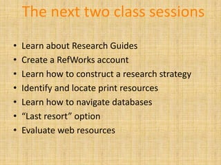 The next two class sessions
•   Learn about Research Guides
•   Create a RefWorks account
•   Learn how to construct a research strategy
•   Identify and locate print resources
•   Learn how to navigate databases
•   “Last resort” option
•   Evaluate web resources
 