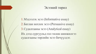 Эсээний төрөл
1.Мэдээлэх эсээ (Informative essay)
2.Батлан нотлох эсээ (Persuasive essay)
3.Судалгааны эсээ (Analytical essay)
Их дээд сургуульд гол төлөв шинжилгээ
судалгааны төрлийн эсээ бичүүлдэг.
 