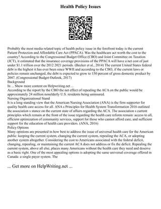 Health Policy Issues
Probably the most media related topic of health policy issue in the forefront today is the current
Patient Protection and Affordable Care Act (PPACA). Was the healthcare act worth the cost to the
country? According to the Congressional Budget Office (CBO) and Joint Committee on Taxation
(JCT), it estimated that the insurance coverage provisions of the PPACA will have a net cost of just
under $1.1 trillion over the 2012 2021 periods. (Becker et al., 2014) The current United States federal
debt is the highest it has ever been since WWII and according to the CBO, if the current laws or
policies remain unchanged, the debt is expected to grow to 150 percent of gross domestic product by
2047. (Congressional Budget Outlook, 2017)
Background
In ... Show more content on Helpwriting.net ...
According to the report by the CBO the net effect of repealing the ACA on the public would be
approximately 24 million nonelderly U.S. residents being uninsured.
Nursing Organizational Stand
It is a long standing view that the American Nursing Association (ANA) is the firm supporter for
quality health care access for all. ANA s Principles for Health System Transformation 2016 outlined
the association s stance on the current state of affairs regarding the ACA. The association s current
principles which remain at the front of the issue regarding the health care reform remain: access to all,
efficient optimization of community services, support for those who cannot afford care, and sufficient
support for the education of health care providers. (ANA, 2016)
Policy Options
Many opinions are presented in how best to address the issue of universal health care for the American
public: keeping the current system, changing the current system, repealing the ACA, or adopting
another system altogether. Considering the cost to Americans associated with the federal deficit,
changing, repealing, or maintaining the current ACA does not address or fix the deficit. Repealing the
current system, above all else, places many Americans without the health care they need and deserve
as a basic right. One of the most appealing options is adopting the same universal coverage offered in
Canada: a single payer system. The
... Get more on HelpWriting.net ...
 