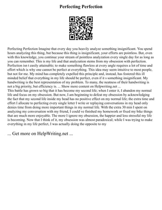 Perfecting Perfection
Perfecting Perfection Imagine that every day you heavily analyze something insignificant. You spend
hours analyzing this thing, but because this thing is insignificant, your efforts are pointless. But, even
with this knowledge, you continue your stream of pointless analyzation every single day for as long as
you can remember. This is my life and that analyzation stems from my obsession with perfection.
Perfection isn t easily attainable; to make something flawless at every angle requires a lot of time and
effort which is why one cannot be perfect at everything. This idea may seem intuitive to most people,
but not for me. My mind has completely expelled this principle and, instead, has fostered this ill
minded belief that everything in my life should be perfect, even if it s something insignificant. My
handwriting is the best representation of my problem. To many, the neatness of their handwriting is
not a big priority, but efficiency is. ... Show more content on Helpwriting.net ...
This battle has grown so big that it has become my second life; when I enter it, I abandon my normal
life and focus on my obsession. But now, I am beginning to defeat my obsession by acknowledging
the fact that my second life inside my head has no positive effect on my normal life; the extra time and
effort I allocate to perfecting every single letter I write or replaying conversations in my head only
denies time from doing more important things in my normal life. With the extra 30 min I spent on
analyzing my conversation with my friend, I could ve finished my homework or fixed my bike things
that are much more enjoyable. The more I ignore my obsession, the happier and less stressful my life
is becoming. Now that I think of it, my obsession was almost paradoxical; while I was trying to make
everything in my life perfect, I was actually doing the opposite to my
... Get more on HelpWriting.net ...
 