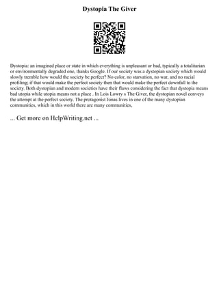Dystopia The Giver
Dystopia: an imagined place or state in which everything is unpleasant or bad, typically a totalitarian
or environmentally degraded one, thanks Google. If our society was a dystopian society which would
slowly tremble how would the society be perfect? No color, no starvation, no war, and no racial
profiling; if that would make the perfect society then that would make the perfect downfall to the
society. Both dystopian and modern societies have their flaws considering the fact that dystopia means
bad utopia while utopia means not a place . In Lois Lowry s The Giver, the dystopian novel conveys
the attempt at the perfect society. The protagonist Jonas lives in one of the many dystopian
communities, which in this world there are many communities,
... Get more on HelpWriting.net ...
 