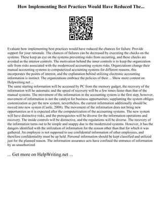 How Implementing Best Practices Would Have Reduced The...
Evaluate how implementing best practices would have reduced the chances for failure. Provide
support for your rationale. The chances of failures can be decreased by executing the checks on the
systems. These keep an eye on the systems preventing risks from occurring, and these checks are
avoided as the interior controls. The motivation behind the inner controls is to keep the organization
safe from risks associated with the modernized accounting system risks. Organizations change their
manual accounting systems to computerized accounting systems for different reasons, this
incorporates the points of interest, and the explanation behind utilizing electronic accounting
information is instinct. The organizations embrace the policies of their ... Show more content on
Helpwriting.net ...
The same starting information will be accessed by PC from the memory gadget, the recovery of the
information will be automatic and the speed of recovery will be a few times faster than that of the
manual systems. The movement of the information in the accounting system is the first step, however,
movement of information is not the catalyst for business opportunities; supplanting the system obliges
customization as per the new system, nevertheless, the current information additionally should be
moved into new system (Castle, 2008). The movement of the information does not bring new
opportunities as it is expected after the computerization of the accounting systems. The new system
will have distinctive risks, and the prerequisites will be diverse for the information operations and
recovery. The inside controls will be distinctive, and the regulations will be diverse. The recovery of
the information turns out to be simple and snappy due to the modernized systems. However, it has the
dangers identified with the utilization of information for the reason other than that for which it was
gathered. An employee is not supposed to use confidential information of other employees, and
therefore confidentiality must be up held. Personal information should be kept classified and utilized
just for the planned reason. The information assurance acts have confined the entrance of information
by an unauthorized
... Get more on HelpWriting.net ...
 