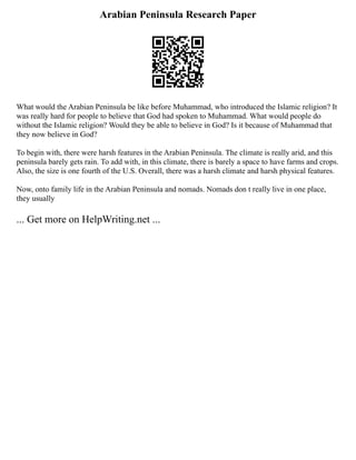 Arabian Peninsula Research Paper
What would the Arabian Peninsula be like before Muhammad, who introduced the Islamic religion? It
was really hard for people to believe that God had spoken to Muhammad. What would people do
without the Islamic religion? Would they be able to believe in God? Is it because of Muhammad that
they now believe in God?
To begin with, there were harsh features in the Arabian Peninsula. The climate is really arid, and this
peninsula barely gets rain. To add with, in this climate, there is barely a space to have farms and crops.
Also, the size is one fourth of the U.S. Overall, there was a harsh climate and harsh physical features.
Now, onto family life in the Arabian Peninsula and nomads. Nomads don t really live in one place,
they usually
... Get more on HelpWriting.net ...
 