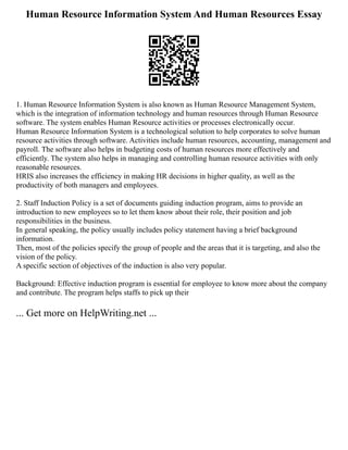 Human Resource Information System And Human Resources Essay
1. Human Resource Information System is also known as Human Resource Management System,
which is the integration of information technology and human resources through Human Resource
software. The system enables Human Resource activities or processes electronically occur.
Human Resource Information System is a technological solution to help corporates to solve human
resource activities through software. Activities include human resources, accounting, management and
payroll. The software also helps in budgeting costs of human resources more effectively and
efficiently. The system also helps in managing and controlling human resource activities with only
reasonable resources.
HRIS also increases the efficiency in making HR decisions in higher quality, as well as the
productivity of both managers and employees.
2. Staff Induction Policy is a set of documents guiding induction program, aims to provide an
introduction to new employees so to let them know about their role, their position and job
responsibilities in the business.
In general speaking, the policy usually includes policy statement having a brief background
information.
Then, most of the policies specify the group of people and the areas that it is targeting, and also the
vision of the policy.
A specific section of objectives of the induction is also very popular.
Background: Effective induction program is essential for employee to know more about the company
and contribute. The program helps staffs to pick up their
... Get more on HelpWriting.net ...
 