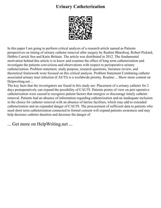 Urinary Catheterization
In this paper I am going to perform critical analysis of a research article named as Patients
perspectives on timing of urinary catheter removal after surgery by Rashmi Bhardwaj, Robert Pickard,
Debbie Carrick Sen and Katie Brittain. The article was distributed in 2012. The fundamental
motivation behind this article is to know and examine the effect of long term catheterization and
investigate the patients convictions and observations with respect to perioperative urinary
catheterization. Problem statement, study purpose, research questions, literature review, and
theoretical framework were focused on this critical analysis. Problem Statement Combating catheter
associated urinary tract infection (CAUTI) is a worldwide priority. Routine ... Show more content on
Helpwriting.net ...
The key facts that the investigators are found in this study are: Placement of a urinary catheter for 2
days postoperatively can expand the possibility of CAUTI. Patients points of view on peri operative
catheterization were caused to recognize patient factors that energize or discourage timely catheter
removal. Patients had an absence of information regarding catheterization and an inadequate inclusion
in the choice for catheter removal with an absence of latrine facilities, which may add to extended
catheterization and an expanded danger of CAUTI. The procurement of sufficient data to patients who
need short term catheterization connected to formal consent will expand patients awareness and may
help decrease catheter duration and decrease the danger of
... Get more on HelpWriting.net ...
 