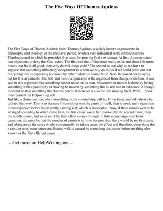 The Five Ways Of Thomas Aquinas
The Five Ways of Thomas Aquinas Saint Thomas Aquinas, a widely known cognoscente in
philosophy and theology of the medieval period, wrote a very influential work entitled Summa
Theologica and in which he provided five ways for proving God s existence. At first, Aquinas stated
two objections to deny that God exists. The first was that if God does really exist, and since His name
means that He is all good, then why do evil things exist? The second is that why do we have to
suppose that something ultimately independent to whom we rely on exists if we could point out that
everything that is happening is caused by either nature or human will? Next, he moved on to laying
out his five arguments. The first and most recognizable is the argument from change or motion. It was
said in this argument that something cannot move on its own. Movement or motion is done by having
something with a possibility of moving be moved by something that is real and in existence. Although,
it cannot be that something that has the potential to move is also the one moving itself. With ... Show
more content on Helpwriting.net ...
Just like a chain reaction, when something is, then something will be. It has been, and will always be,
ordered that way. This is so because if something was the cause of itself, then it would only mean that
it had happened before its presently existing self, which is impossible. Now, if these causes were to be
arranged according to which came first, the first cause would be followed by the second cause, then
the middle cause, and so on until the final effect comes through. In this second argument from
causation, it cannot be that the number of causes is infinite because then there would be no first cause
and taking away the cause would consequently be taking away the effect and therefore, everything that
s existing now, even nature and human will, is caused by something that came before anything else
known as the first efficient cause
... Get more on HelpWriting.net ...
 