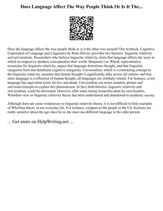 Does Language Affect The Way People Think Or Is It The...
Does the language affects the way people think or is it the other way around? Our textbook, Cognitive
Exploration of Language and Linguistics by Rene Dirven, provides two theories: linguistic relativity
and universalism. Researchers who believe linguistic relativity claim that language affects the ways in
which its respective speakers conceptualize their world. Benjamin Lee Whorf, representative
researcher for linguistic relativity, argues that language determines thought, and that linguistic
categories limit and determine cognitive categories. Universalism, which is a contrasting concept to
the linguistic relativity, assumes that human thought is significantly alike across all cultures and that
since language is a reflection of human thought, all languages are similarly related. For instance, every
language has equivalent terms for live and death. Universalists use terms semantic primes and
universal concepts to explain this phenomenon. In fact, both theories, linguistic relativity and
universalism, could be advocated. However, after some strong researches done by universalists,
Whorfian view or linguistic relativity theory has been undermined and abandoned in academic society.
Although there are some weaknesses to linguistic relativity theory, it is not difficult to find examples
of Whorfian theory in our everyday life. For instance, compare to the people in the US, Koreans are
really sensitive about the age since he or she must use different language to the elder person.
... Get more on HelpWriting.net ...
 