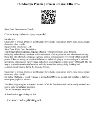 The Strategic Planning Process Requires Effective...
SmartDraw Communicate Visually
Contents: ( arey ekada topics n page nos petuko)
Introduction:
SmartDraw is a visual processor used to create flow charts, organization charts, mind maps, project
charts and other visuals.
Developer(s): SmartDraw, LLC
SmartDraw White Paper Description:
The strategic planning process requires effective communication and clear thinking.
Gathering and analyzing data from inside and outside of an organization and subsequently turning
those data into information requires clear and concise communication between all of the involved
parties. Likewise, taking the acquired information and developing an understanding of it such that
appropriate strategies can be developed and actions taken requires extreme clarity of thought. The best
way to synthesize data into information and information into strategy is by thinking and
communicating visually during the planning process.
SmartDraw is a visual processor used to create flow charts, organization charts, mind maps, project
charts and other visuals.
No matter what type of visual you need to create, SmartDraw has a quick start template to help you
create your graphic in minutes.
The above diagrams give us a perfect scenario of all the functions which can be easily accessed by a
user to make the different diagrams.
This are the sample templates.
A flowchart is a type of diagram that
... Get more on HelpWriting.net ...
 