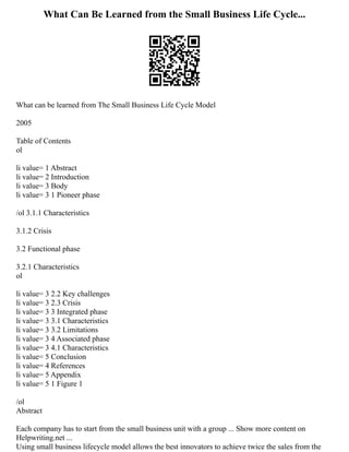 What Can Be Learned from the Small Business Life Cycle...
What can be learned from The Small Business Life Cycle Model
2005
Table of Contents
ol
li value= 1 Abstract
li value= 2 Introduction
li value= 3 Body
li value= 3 1 Pioneer phase
/ol 3.1.1 Characteristics
3.1.2 Crisis
3.2 Functional phase
3.2.1 Characteristics
ol
li value= 3 2.2 Key challenges
li value= 3 2.3 Crisis
li value= 3 3 Integrated phase
li value= 3 3.1 Characteristics
li value= 3 3.2 Limitations
li value= 3 4 Associated phase
li value= 3 4.1 Characteristics
li value= 5 Conclusion
li value= 4 References
li value= 5 Appendix
li value= 5 1 Figure 1
/ol
Abstract
Each company has to start from the small business unit with a group ... Show more content on
Helpwriting.net ...
Using small business lifecycle model allows the best innovators to achieve twice the sales from the
 