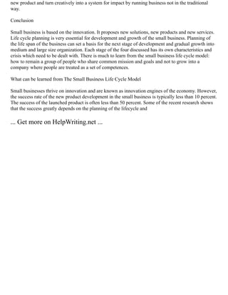 new product and turn creatively into a system for impact by running business not in the traditional
way.
Conclusion
Small business is based on the innovation. It proposes new solutions, new products and new services.
Life cycle planning is very essential for development and growth of the small business. Planning of
the life span of the business can set a basis for the next stage of development and gradual growth into
medium and large size organization. Each stage of the four discussed has its own characteristics and
crisis which need to be dealt with. There is much to learn from the small business life cycle model:
how to remain a group of people who share common mission and goals and not to grow into a
company where people are treated as a set of competences.
What can be learned from The Small Business Life Cycle Model
Small businesses thrive on innovation and are known as innovation engines of the economy. However,
the success rate of the new product development in the small business is typically less than 10 percent.
The success of the launched product is often less than 50 percent. Some of the recent research shows
that the success greatly depends on the planning of the lifecycle and
... Get more on HelpWriting.net ...
 