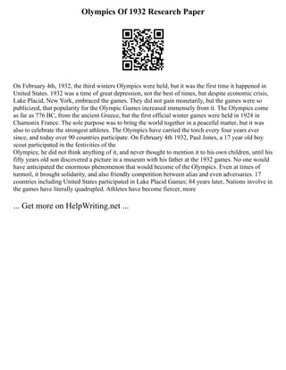 Olympics Of 1932 Research Paper
On February 4th, 1932, the third winters Olympics were held, but it was the first time it happened in
United States. 1932 was a time of great depression, not the best of times, but despite economic crisis,
Lake Placid, New York, embraced the games. They did not gain monetarily, but the games were so
publicized, that popularity for the Olympic Games increased immensely from it. The Olympics come
as far as 776 BC, from the ancient Greece, but the first official winter games were held in 1924 in
Chamonix France. The sole purpose was to bring the world together in a peaceful matter, but it was
also to celebrate the strongest athletes. The Olympics have carried the torch every four years ever
since, and today over 90 countries participate. On February 4th 1932, Paul Jones, a 17 year old boy
scout participated in the festivities of the
Olympics; he did not think anything of it, and never thought to mention it to his own children, until his
fifty years old son discovered a picture in a museum with his father at the 1932 games. No one would
have anticipated the enormous phenomenon that would become of the Olympics. Even at times of
turmoil, it brought solidarity, and also friendly competition between alias and even adversaries. 17
countries including United States participated in Lake Placid Games; 84 years later, Nations involve in
the games have literally quadrupled. Athletes have become fiercer, more
... Get more on HelpWriting.net ...
 